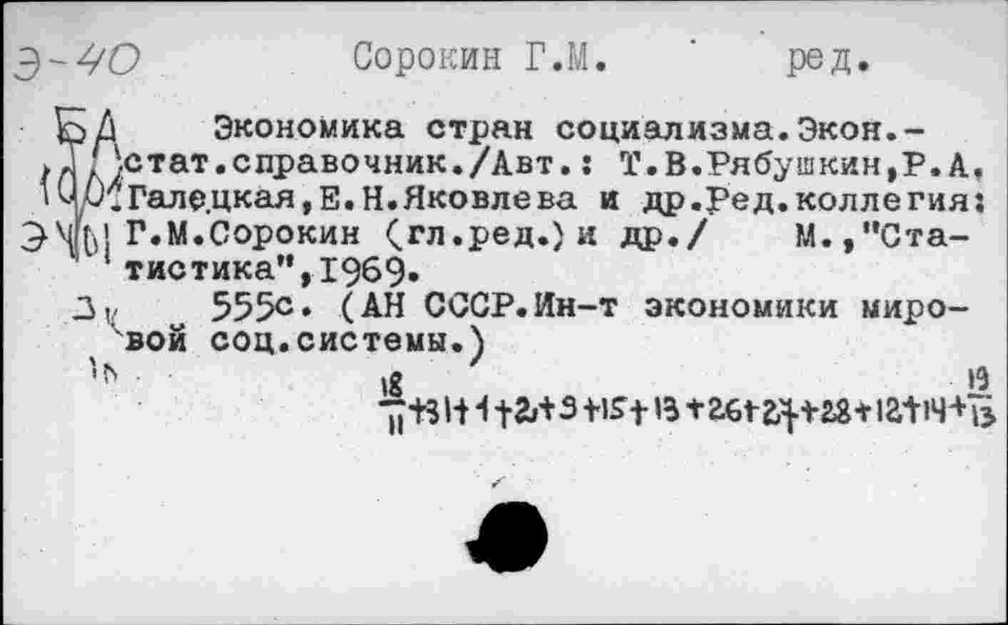 ﻿Сорокин Г.М. ‘ род.
БД Экономика стран социализма.Экон.-,Т'\стат.справочник./Авт.: Т.В.Рябушкин,Р. А, ’Чр.Галедкая,Е.Н.Яковлева и др.Ред.коллегия:
Г.М.Сорокин (.гл.ред.) и др./ М.,"Статистика", 1969»
3|/	555е» (АН СССР.Ин-т экономики миро-
вой соц.системы.)
»8	£